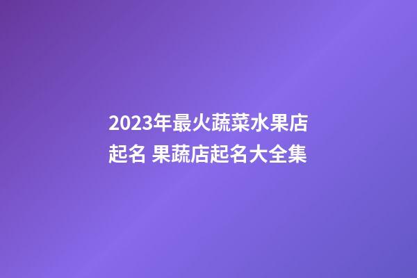 2023年最火蔬菜水果店起名 果蔬店起名大全集